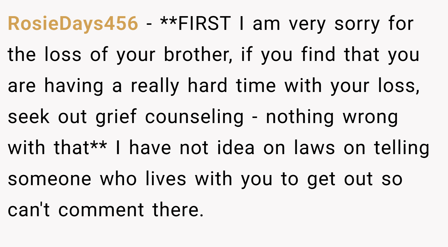 RosieDays456 − **FIRST I am very sorry for the loss of your brother, if you find that you are having a really hard time with your loss, seek out grief counseling - nothing wrong with that** I have not idea on laws on telling someone who lives with you to get out so can't comment there.