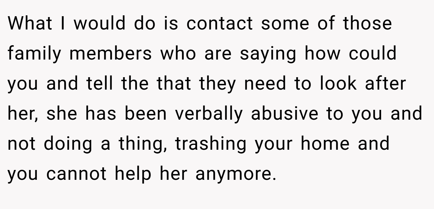 What I would do is contact some of those family members who are saying how could you and tell the that they need to look after her, she has been verbally abusive to you and not doing a thing, trashing your home and you cannot help her anymore.