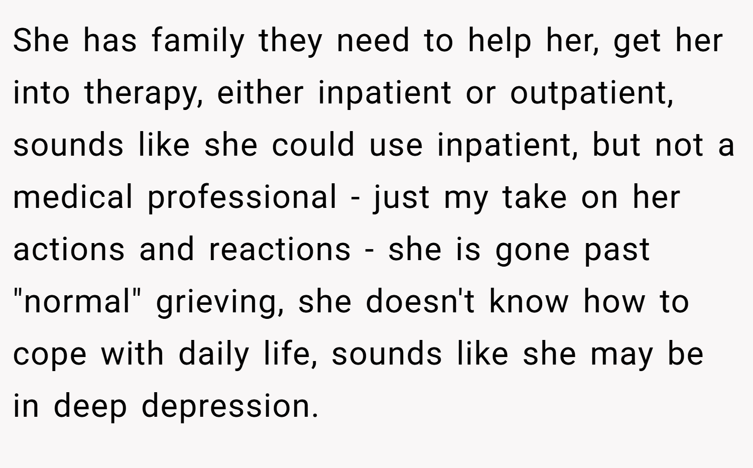 She has family they need to help her, get her into therapy, either inpatient or outpatient, sounds like she could use inpatient, but not a medical professional - just my take on her actions and reactions - she is gone past 
