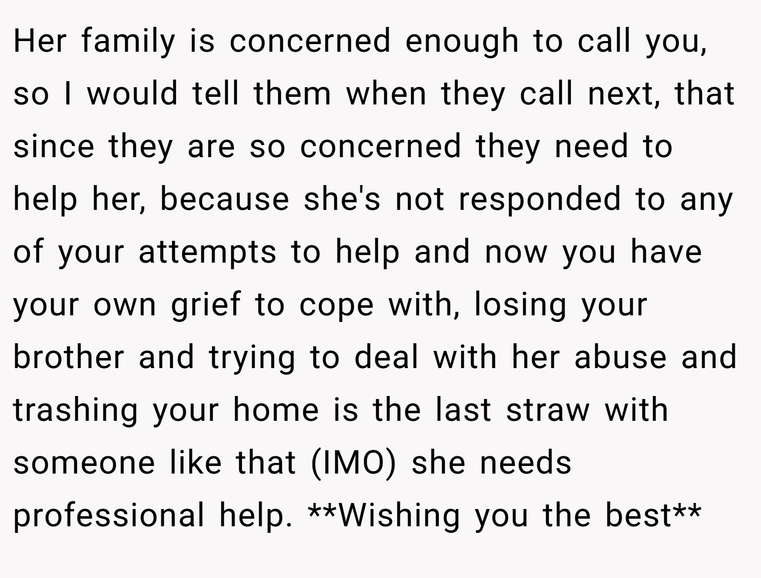 Her family is concerned enough to call you, so I would tell them when they call next, that since they are so concerned they need to help her, because she's not responded to any of your attempts to help and now you have your own grief to cope with, losing your brother and trying to deal with her abuse and trashing your home is the last straw with someone like that (IMO) she needs professional help. **Wishing you the best**