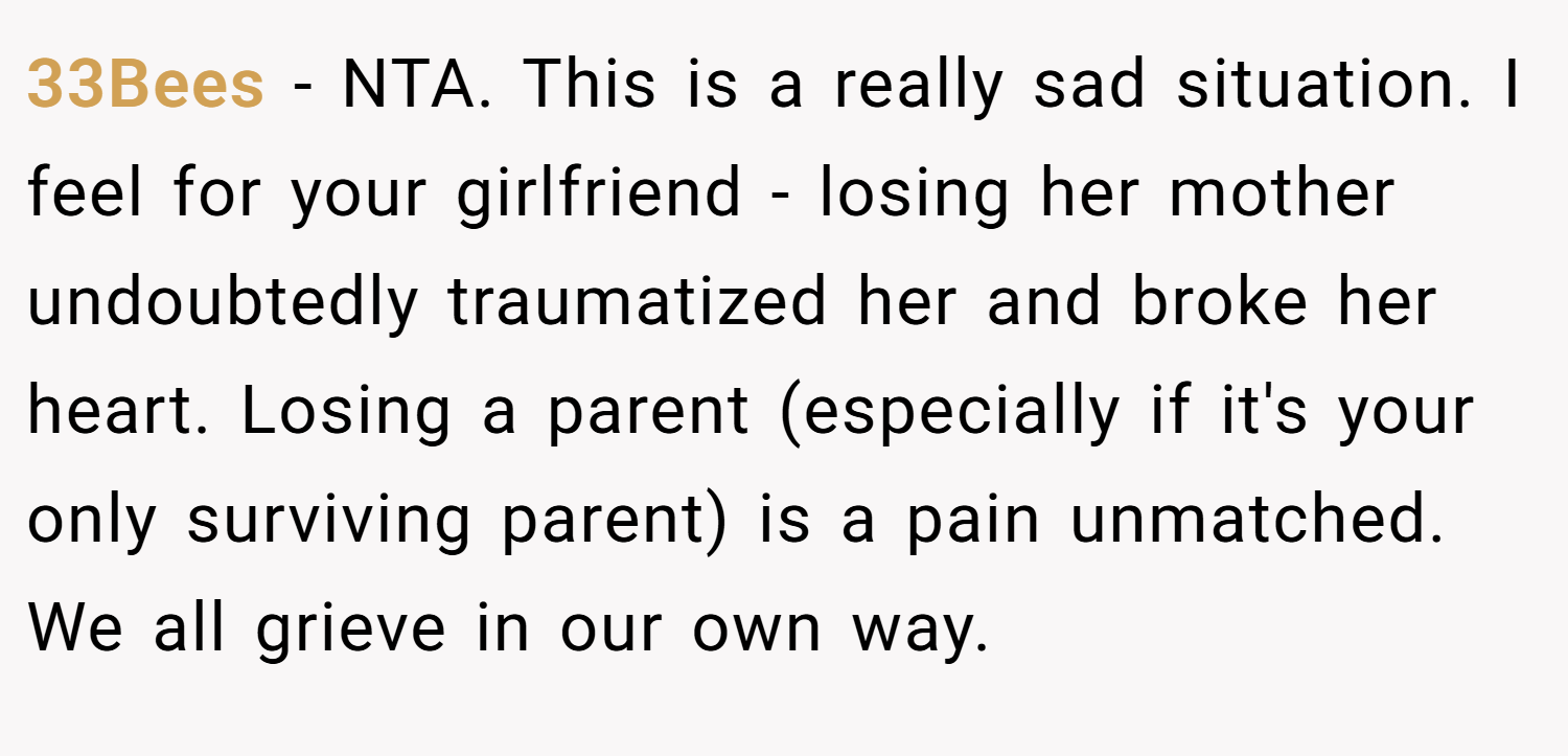 33Bees − NTA. This is a really sad situation. I feel for your girlfriend - losing her mother undoubtedly traumatized her and broke her heart. Losing a parent (especially if it's your only surviving parent) is a pain unmatched. We all grieve in our own way.