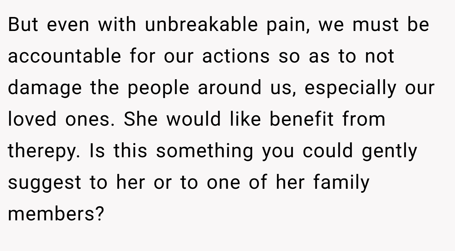 But even with unbreakable pain, we must be accountable for our actions so as to not damage the people around us, especially our loved ones. She would like benefit from therepy. Is this something you could gently suggest to her or to one of her family members?