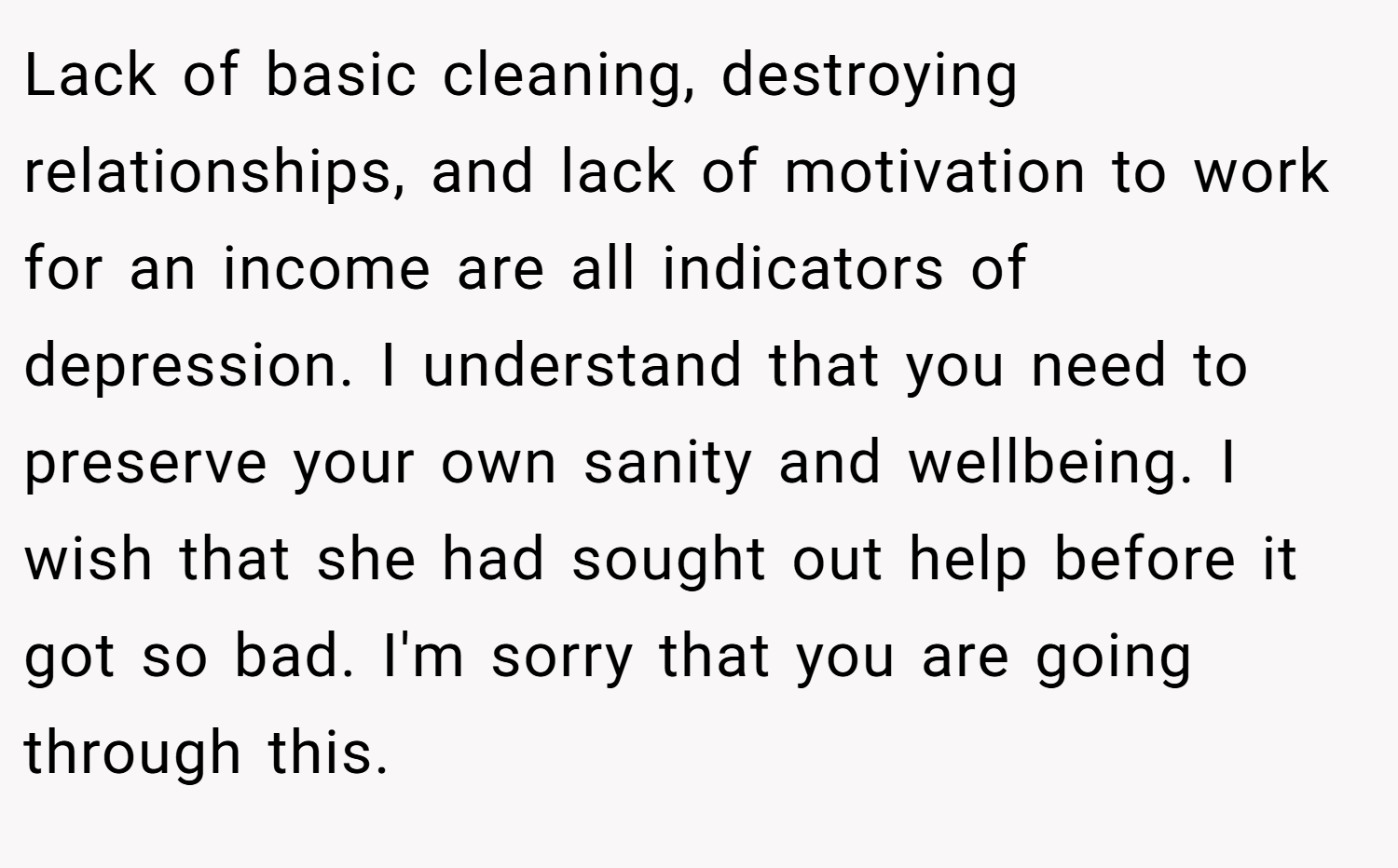 Lack of basic cleaning, destroying relationships, and lack of motivation to work for an income are all indicators of depression. I understand that you need to preserve your own sanity and wellbeing. I wish that she had sought out help before it got so bad. I'm sorry that you are going through this.