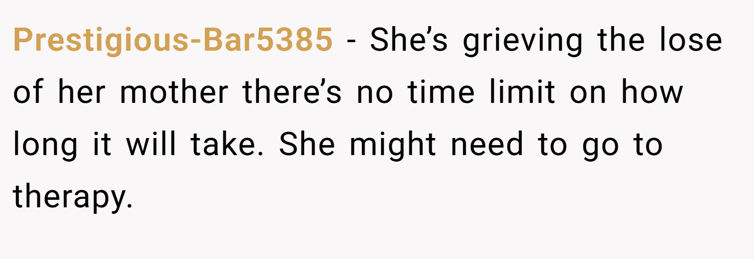 Prestigious-Bar5385 − She’s grieving the lose of her mother there’s no time limit on how long it will take. She might need to go to therapy.