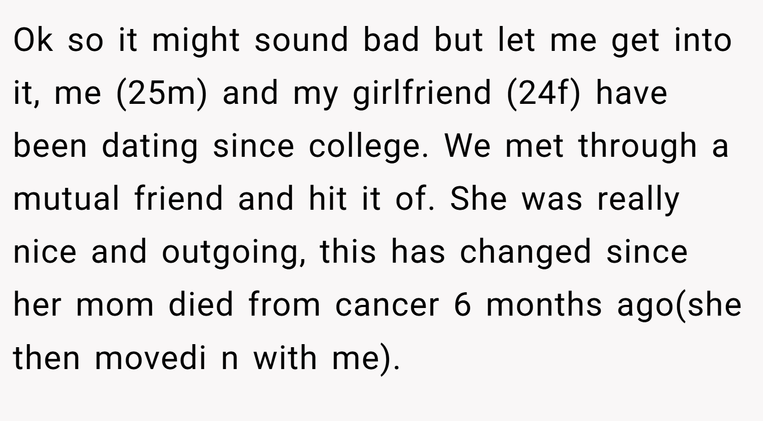 Ok so it might sound bad but let me get into it, me (25m) and my girlfriend (24f) have been dating since college. We met through a mutual friend and hit it of. She was really nice and outgoing, this has changed since her mom died from cancer 6 months ago(she then movedi n with me).