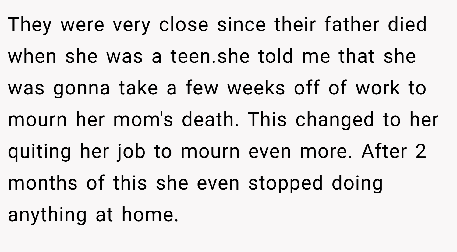 They were very close since their father died when she was a teen.she told me that she was gonna take a few weeks off of work to mourn her mom's death. This changed to her quiting her job to mourn even more. After 2 months of this she even stopped doing anything at home.
