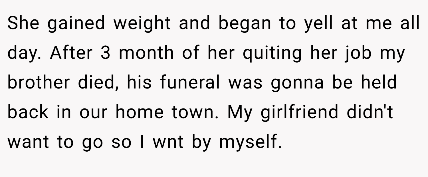 She gained weight and began to yell at me all day. After 3 month of her quiting her job my brother died, his funeral was gonna be held back in our home town. My girlfriend didn't want to go so I wnt by myself.