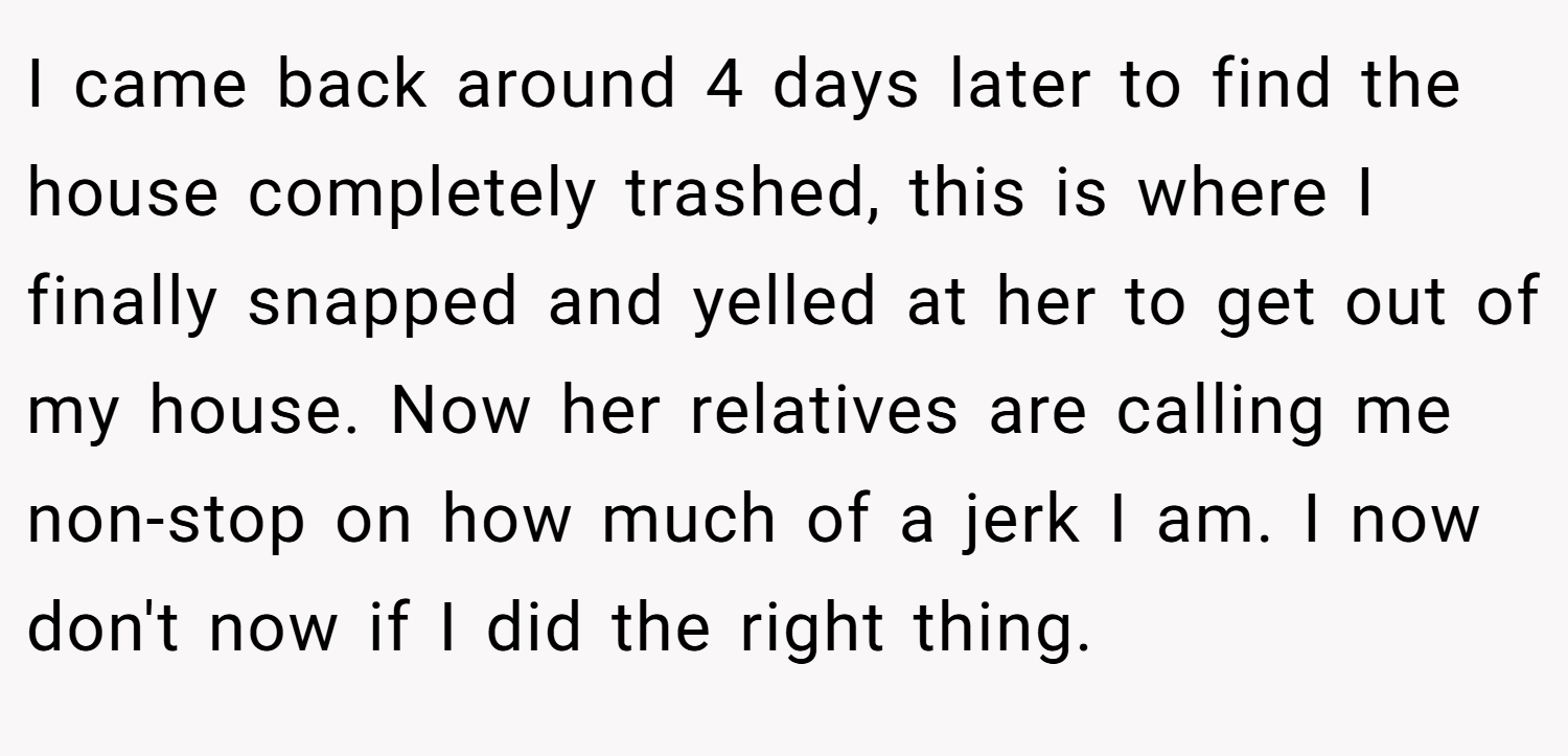 I came back around 4 days later to find the house completely trashed, this is where I finally snapped and yelled at her to get out of my house. Now her relatives are calling me non-stop on how much of a jerk I am. I now don't now if I did the right thing.