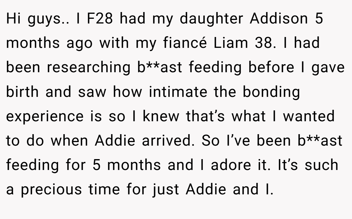 Hi guys.. I F28 had my daughter Addison 5 months ago with my fiancé Liam 38. I had been researching b**ast feeding before I gave birth and saw how intimate the bonding experience is so I knew that’s what I wanted to do when Addie arrived. So I’ve been b**ast feeding for 5 months and I adore it. It’s such a precious time for just Addie and I.