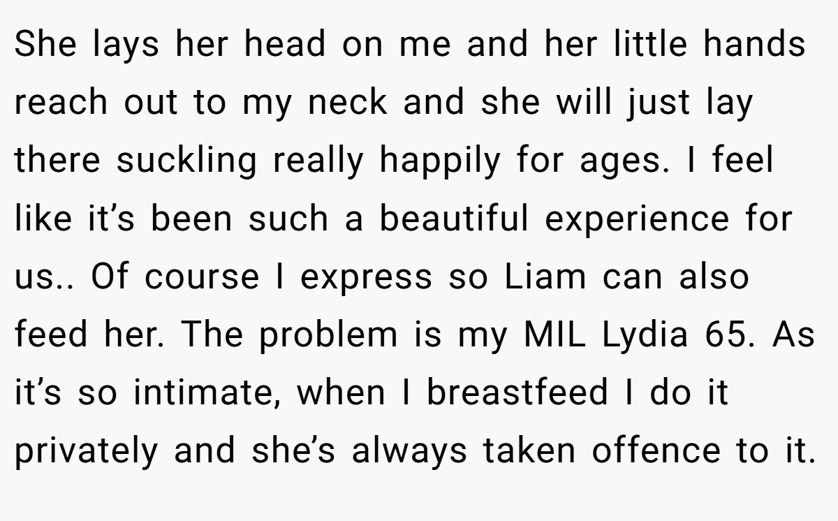 She lays her head on me and her little hands reach out to my neck and she will just lay there suckling really happily for ages. I feel like it’s been such a beautiful experience for us.. Of course I express so Liam can also feed her. The problem is my MIL Lydia 65. As it’s so intimate, when I breastfeed I do it privately and she’s always taken offence to it.