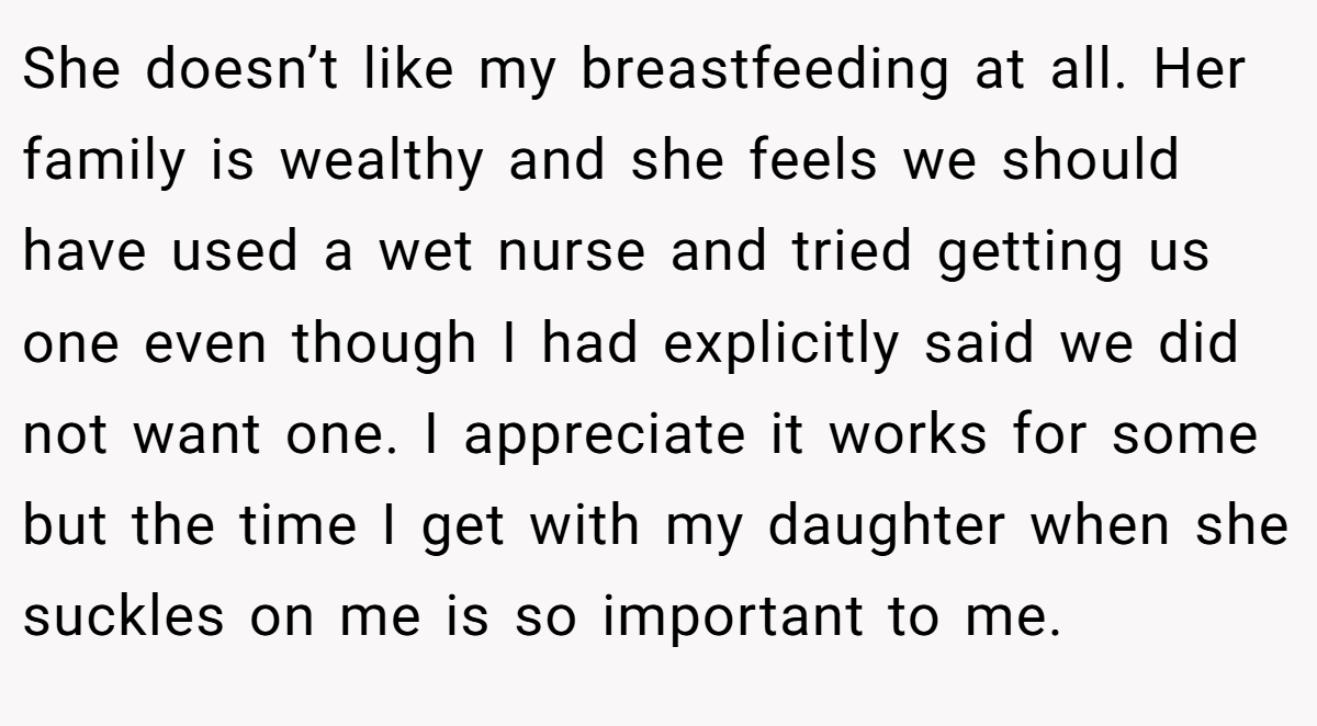 She doesn’t like my breastfeeding at all. Her family is wealthy and she feels we should have used a wet nurse and tried getting us one even though I had explicitly said we did not want one. I appreciate it works for some but the time I get with my daughter when she suckles on me is so important to me.