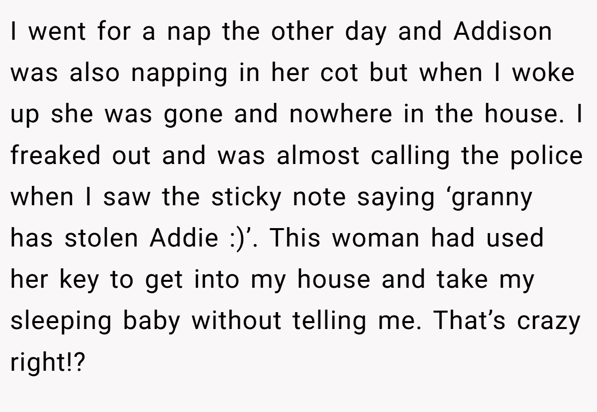 I went for a nap the other day and Addison was also napping in her cot but when I woke up she was gone and nowhere in the house. I freaked out and was almost calling the police when I saw the sticky note saying ‘granny has stolen Addie :)’. This woman had used her key to get into my house and take my sleeping baby without telling me. That’s crazy right!?