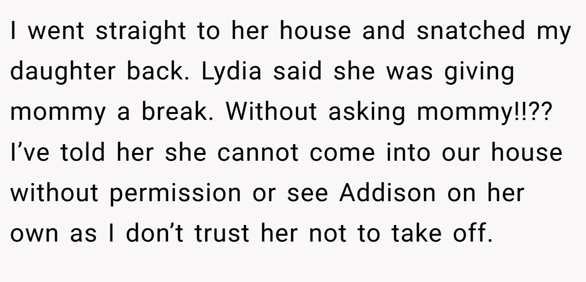 I went straight to her house and snatched my daughter back. Lydia said she was giving mommy a break. Without asking mommy!!?? I’ve told her she cannot come into our house without permission or see Addison on her own as I don’t trust her not to take off.