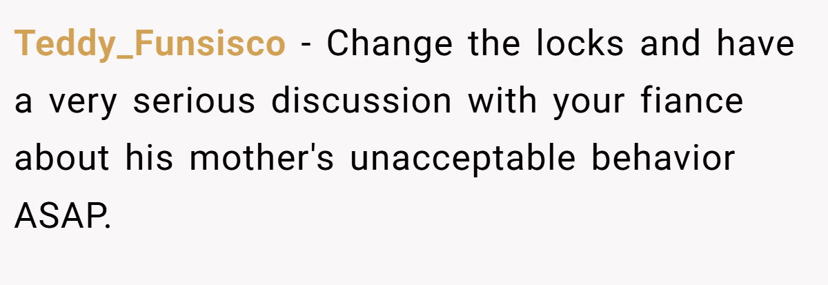 Teddy_Funsisco − Change the locks and have a very serious discussion with your fiance about his mother's unacceptable behavior ASAP.