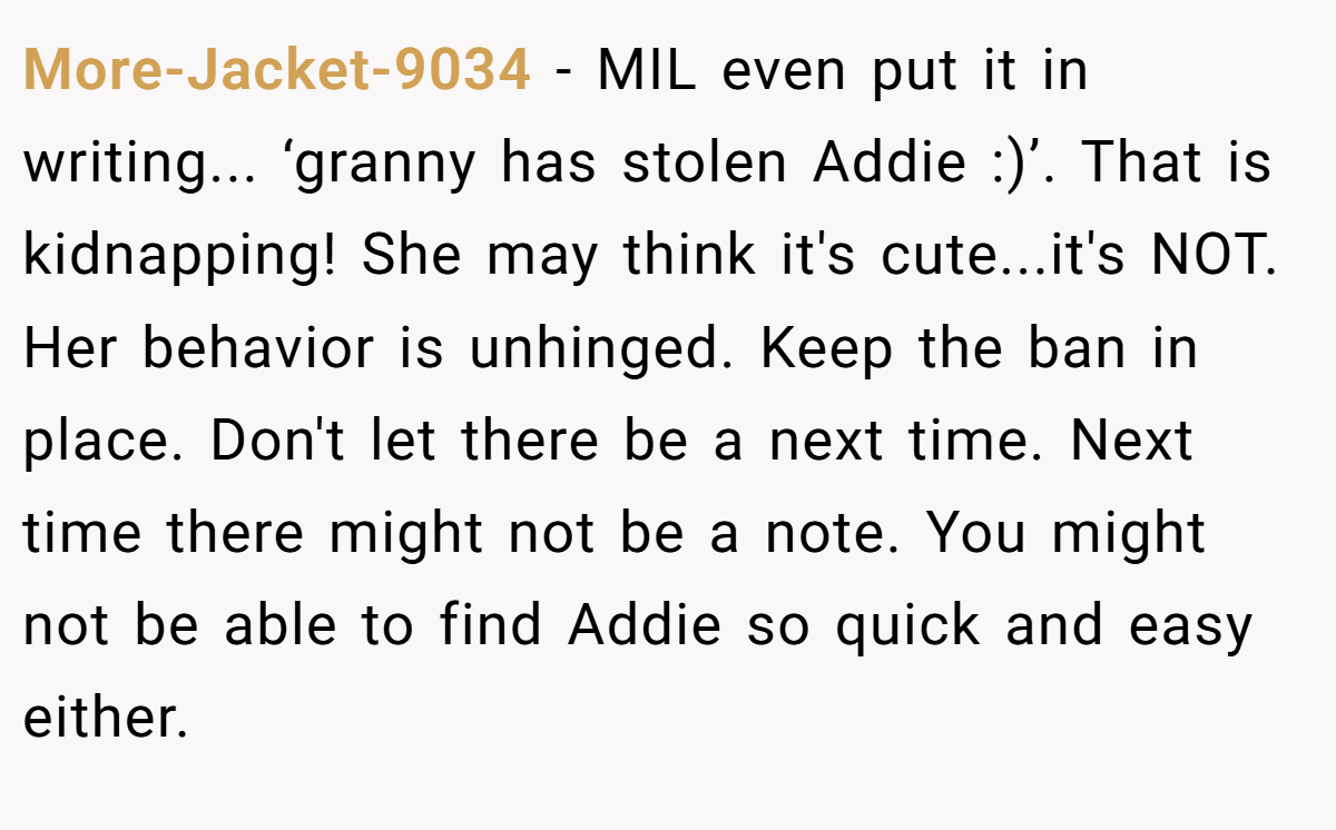 More-Jacket-9034 − MIL even put it in writing... ‘granny has stolen Addie :)’. That is kidnapping! She may think it's cute...it's NOT. Her behavior is unhinged. Keep the ban in place. Don't let there be a next time. Next time there might not be a note. You might not be able to find Addie so quick and easy either.