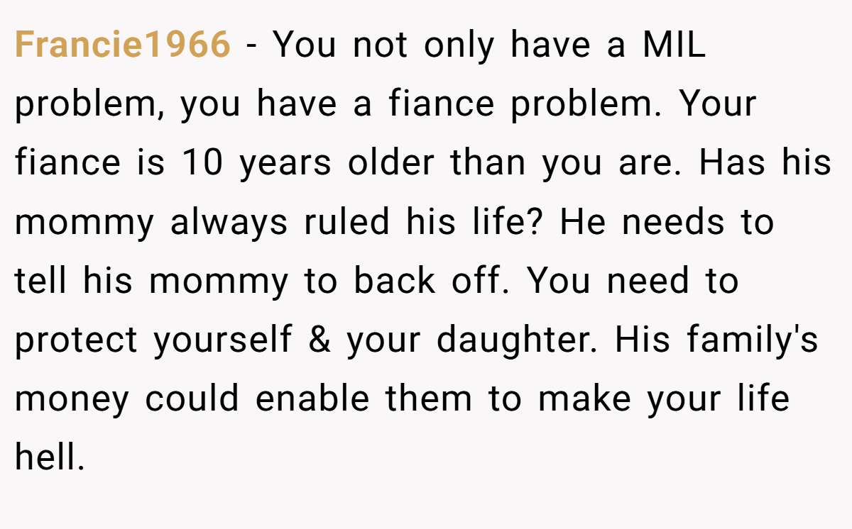 Francie1966 − You not only have a MIL problem, you have a fiance problem. Your fiance is 10 years older than you are. Has his mommy always ruled his life? He needs to tell his mommy to back off. You need to protect yourself & your daughter. His family's money could enable them to make your life hell.