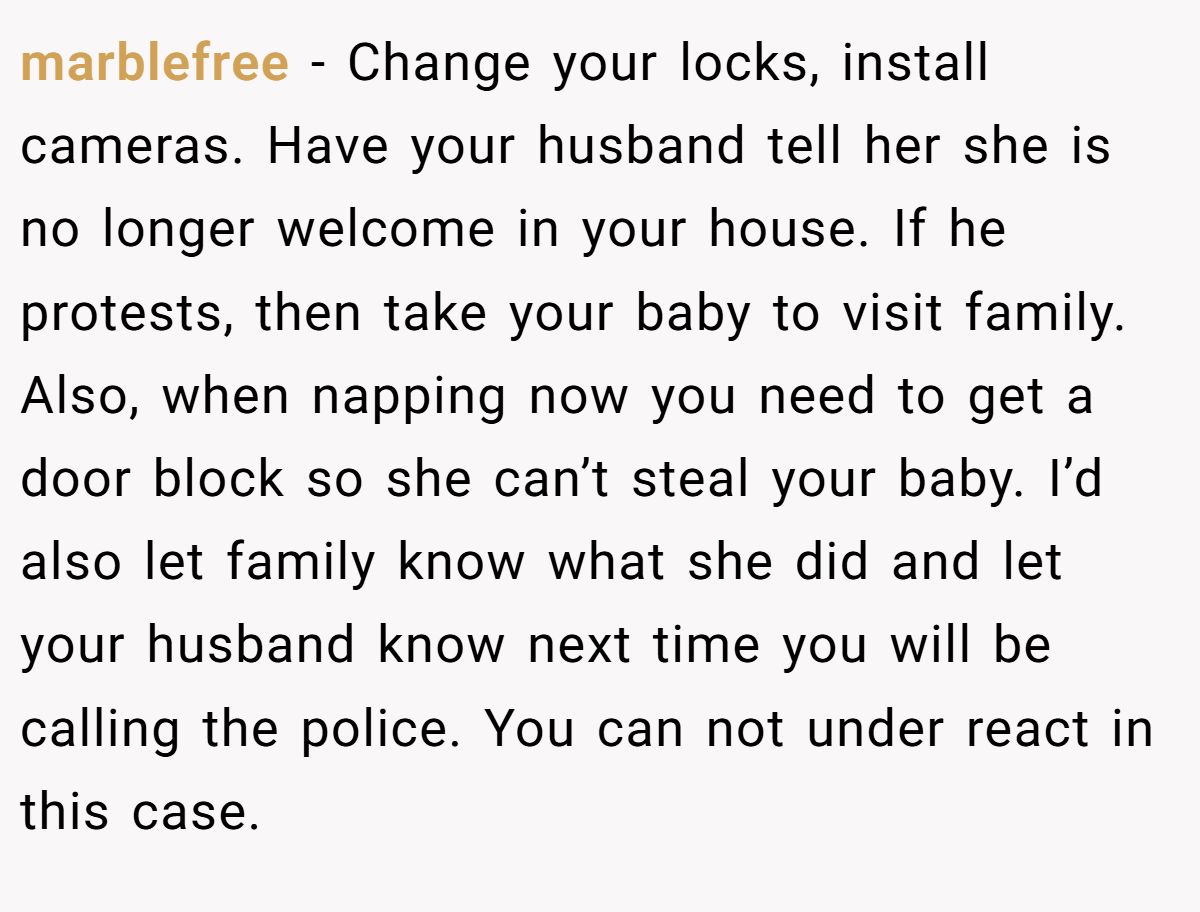 marblefree − Change your locks, install cameras. Have your husband tell her she is no longer welcome in your house. If he protests, then take your baby to visit family. Also, when napping now you need to get a door block so she can’t steal your baby. I’d also let family know what she did and let your husband know next time you will be calling the police. You can not under react in this case.