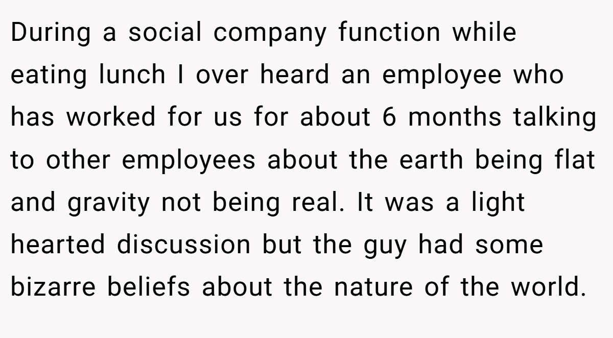 During a social company function while eating lunch I over heard an employee who has worked for us for about 6 months talking to other employees about the earth being flat and gravity not being real. It was a light hearted discussion but the guy had some bizarre beliefs about the nature of the world.