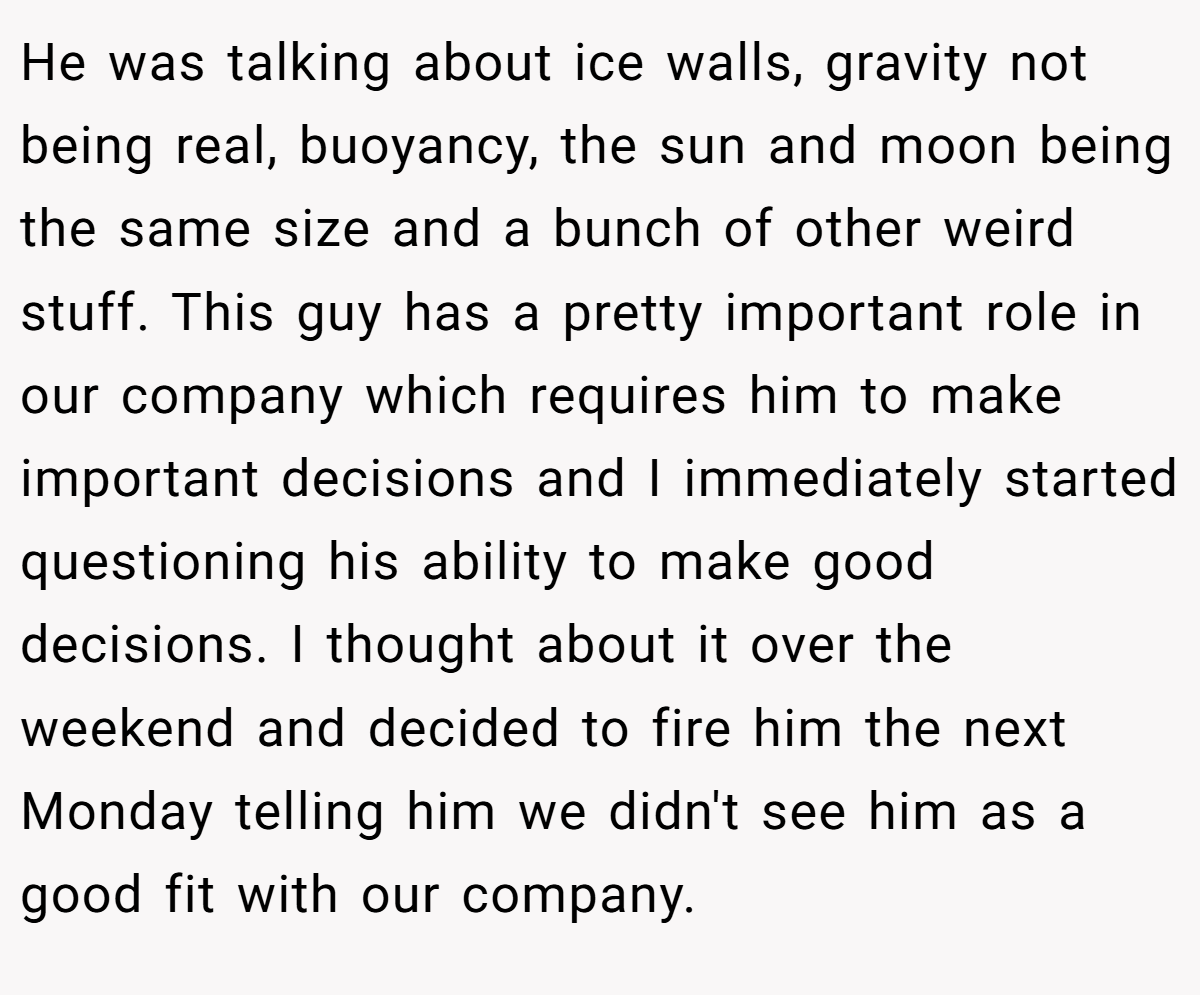 He was talking about ice walls, gravity not being real, buoyancy, the sun and moon being the same size and a bunch of other weird stuff. This guy has a pretty important role in our company which requires him to make important decisions and I immediately started questioning his ability to make good decisions. I thought about it over the weekend and decided to fire him the next Monday telling him we didn't see him as a good fit with our company.