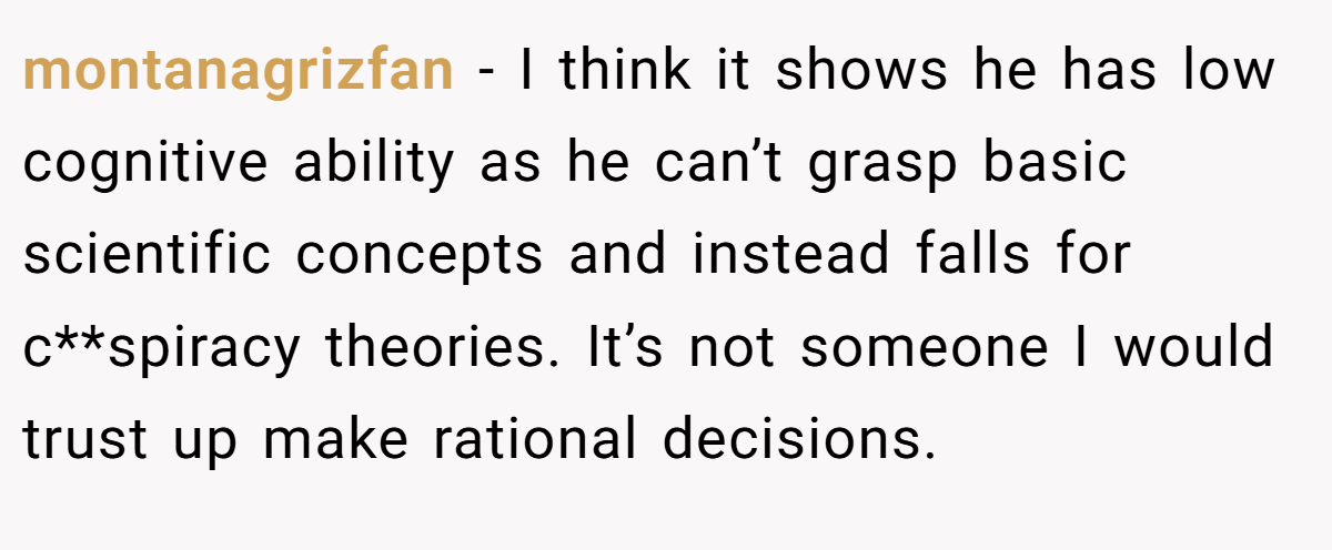 montanagrizfan − I think it shows he has low cognitive ability as he can’t grasp basic scientific concepts and instead falls for c**spiracy theories. It’s not someone I would trust up make rational decisions.