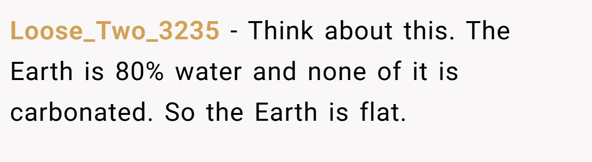 Loose_Two_3235 − Think about this. The Earth is 80% water and none of it is carbonated. So the Earth is flat.