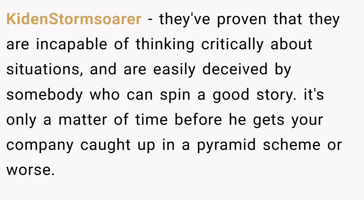 KidenStormsoarer − they've proven that they are incapable of thinking critically about situations, and are easily deceived by somebody who can spin a good story. it's only a matter of time before he gets your company caught up in a pyramid scheme or worse.