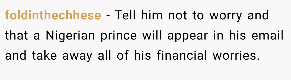 foldinthechhese − Tell him not to worry and that a Nigerian prince will appear in his email and take away all of his financial worries.