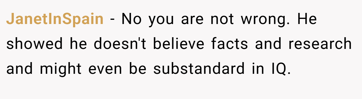 JanetInSpain − No you are not wrong. He showed he doesn't believe facts and research and might even be substandard in IQ.