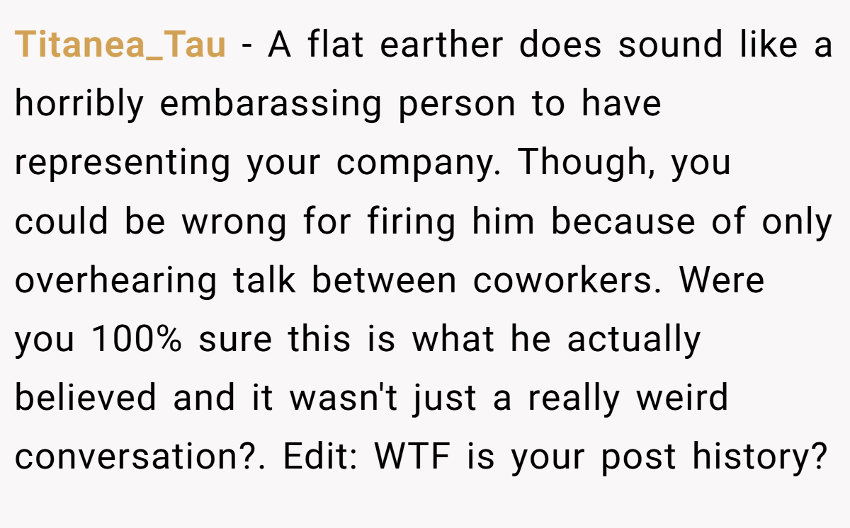 Titanea_Tau − A flat earther does sound like a horribly embarassing person to have representing your company. Though, you could be wrong for firing him because of only overhearing talk between coworkers. Were you 100% sure this is what he actually believed and it wasn't just a really weird conversation?. Edit: WTF is your post history? 
