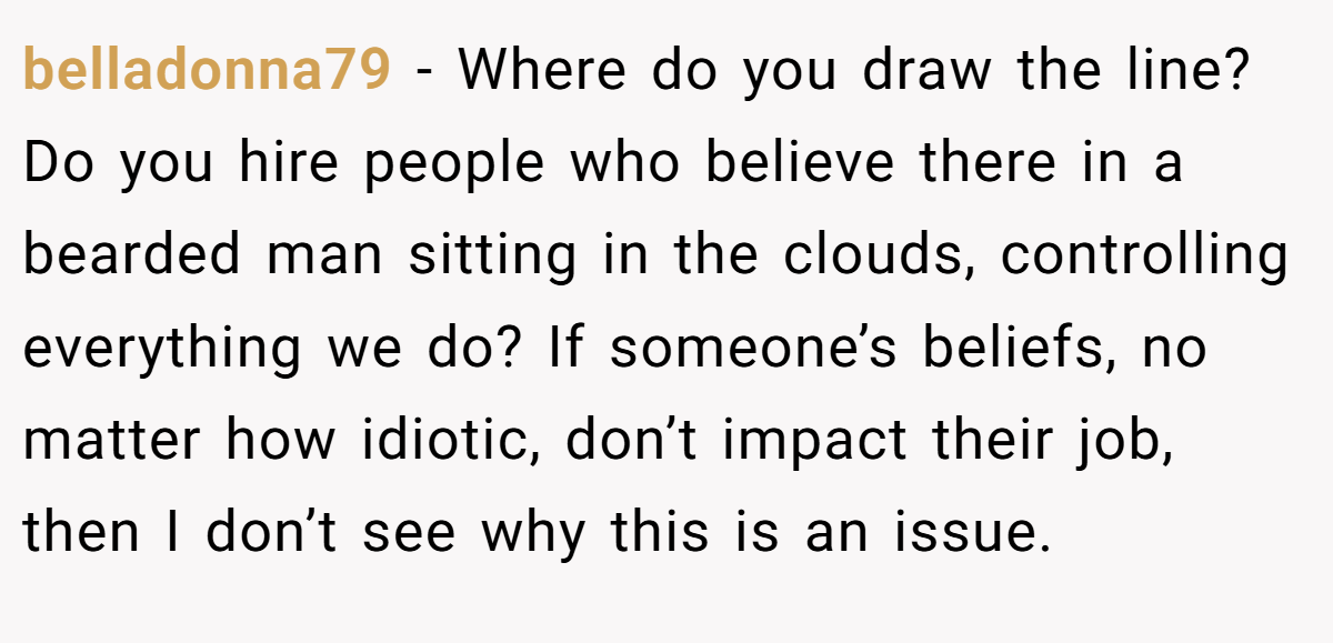 belladonna79 − Where do you draw the line? Do you hire people who believe there in a bearded man sitting in the clouds, controlling everything we do? If someone’s beliefs, no matter how idiotic, don’t impact their job, then I don’t see why this is an issue.