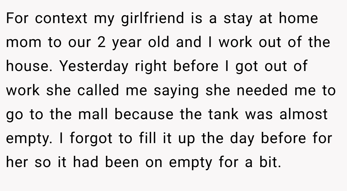 For context my girlfriend is a stay at home mom to our 2 year old and I work out of the house. Yesterday right before I got out of work she called me saying she needed me to go to the mall because the tank was almost empty. I forgot to fill it up the day before for her so it had been on empty for a bit.