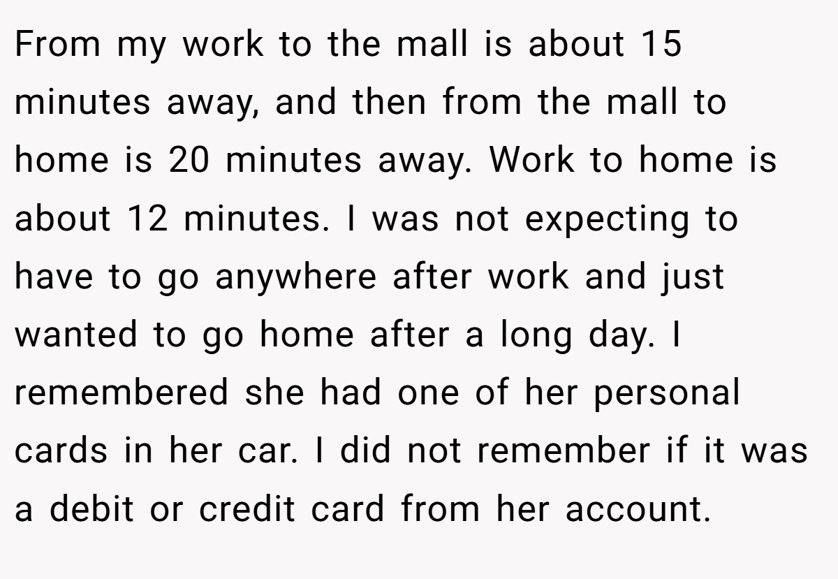 From my work to the mall is about 15 minutes away, and then from the mall to home is 20 minutes away. Work to home is about 12 minutes. I was not expecting to have to go anywhere after work and just wanted to go home after a long day. I remembered she had one of her personal cards in her car. I did not remember if it was a debit or credit card from her account.