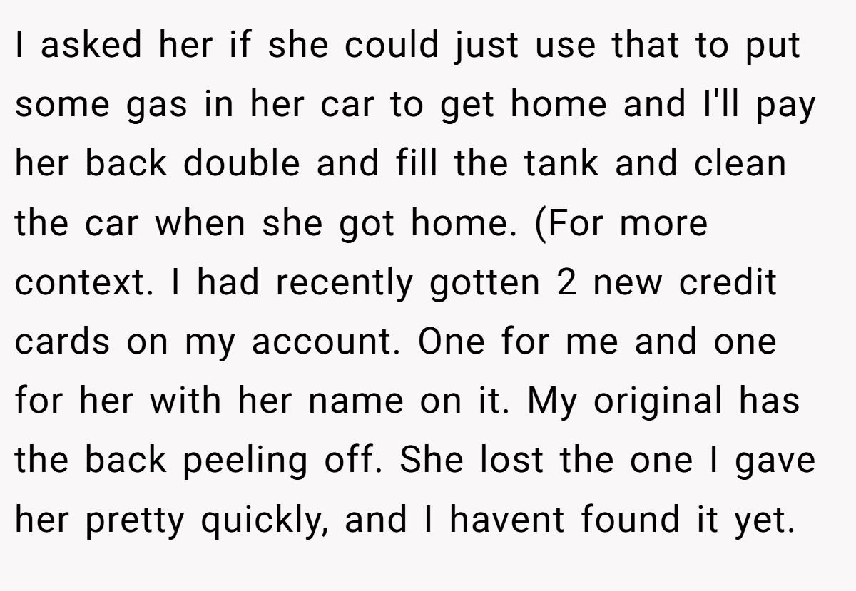 I asked her if she could just use that to put some gas in her car to get home and I'll pay her back double and fill the tank and clean the car when she got home. (For more context. I had recently gotten 2 new credit cards on my account. One for me and one for her with her name on it. My original has the back peeling off. She lost the one I gave her pretty quickly, and I havent found it yet.