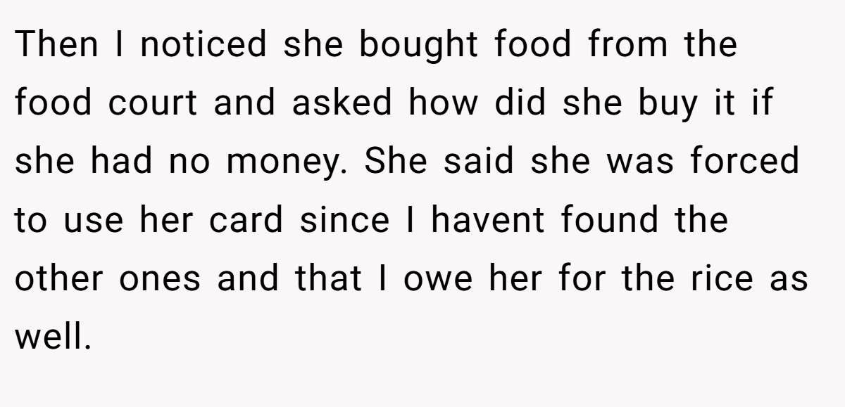 Then I noticed she bought food from the food court and asked how did she buy it if she had no money. She said she was forced to use her card since I havent found the other ones and that I owe her for the rice as well.