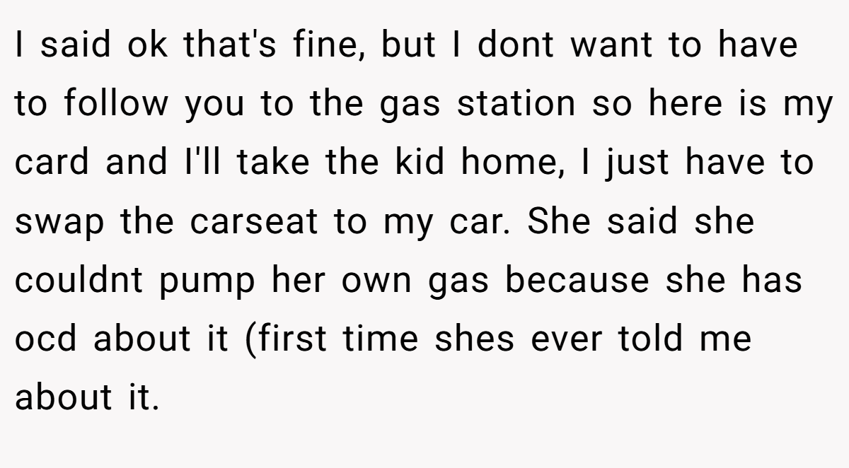 I said ok that's fine, but I dont want to have to follow you to the gas station so here is my card and I'll take the kid home, I just have to swap the carseat to my car. She said she couldnt pump her own gas because she has ocd about it (first time shes ever told me about it.