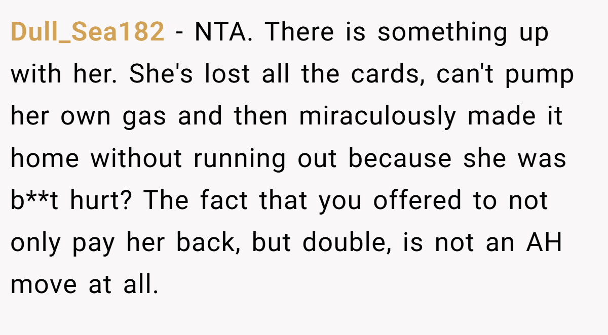 Dull_Sea182 − NTA. There is something up with her. She's lost all the cards, can't pump her own gas and then miraculously made it home without running out because she was b**t hurt? The fact that you offered to not only pay her back, but double, is not an AH move at all.