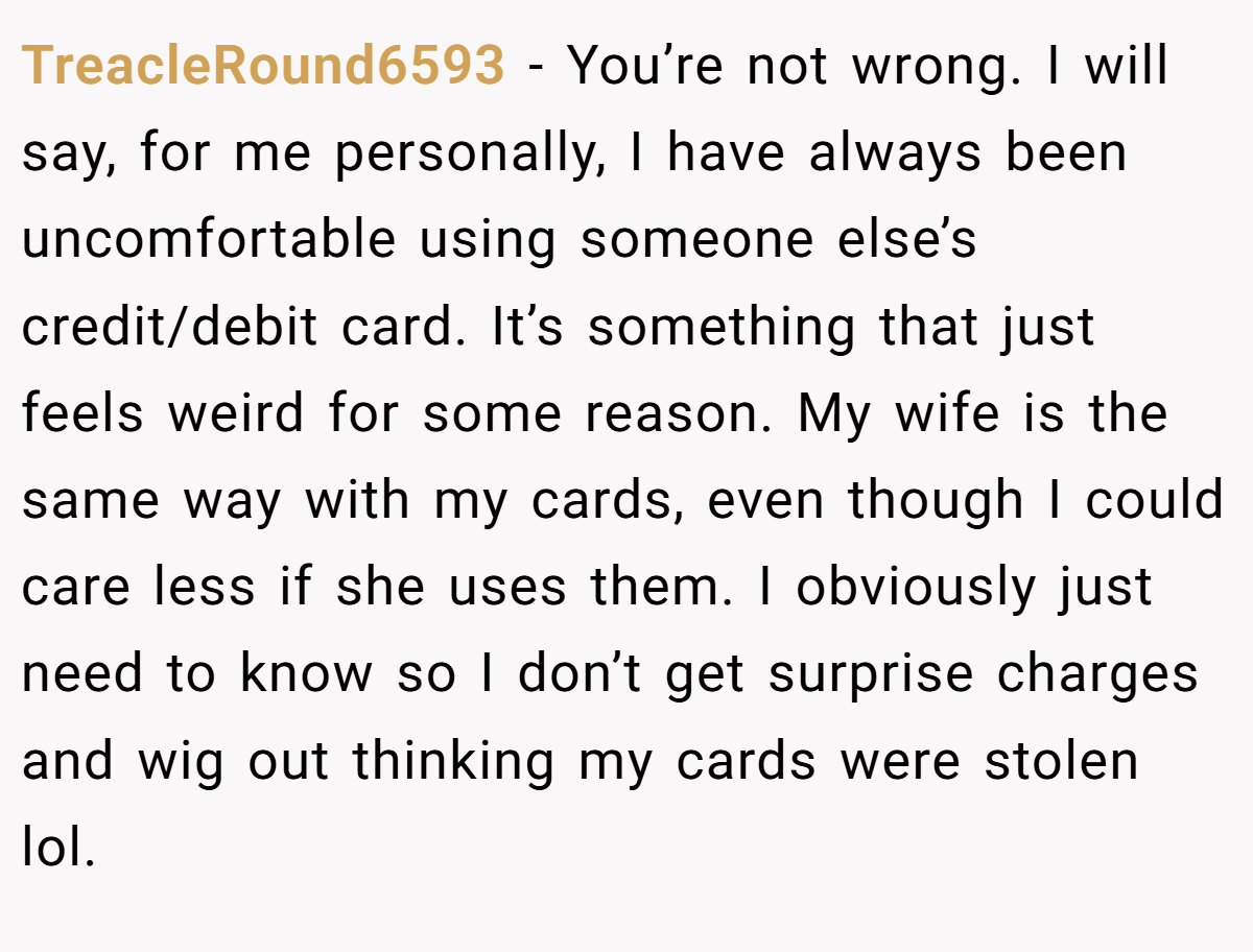 TreacleRound6593 − You’re not wrong. I will say, for me personally, I have always been uncomfortable using someone else’s credit/debit card. It’s something that just feels weird for some reason. My wife is the same way with my cards, even though I could care less if she uses them. I obviously just need to know so I don’t get surprise charges and wig out thinking my cards were stolen lol.