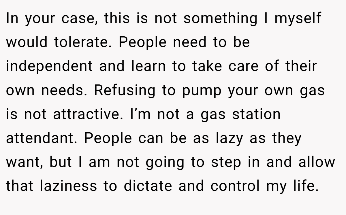 In your case, this is not something I myself would tolerate. People need to be independent and learn to take care of their own needs. Refusing to pump your own gas is not attractive. I’m not a gas station attendant. People can be as lazy as they want, but I am not going to step in and allow that laziness to dictate and control my life.