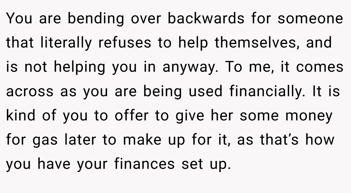 You are bending over backwards for someone that literally refuses to help themselves, and is not helping you in anyway. To me, it comes across as you are being used financially. It is kind of you to offer to give her some money for gas later to make up for it, as that’s how you have your finances set up.