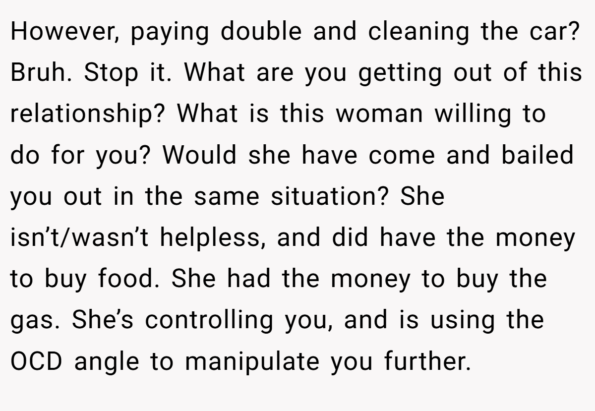 However, paying double and cleaning the car? Bruh. Stop it. What are you getting out of this relationship? What is this woman willing to do for you? Would she have come and bailed you out in the same situation? She isn’t/wasn’t helpless, and did have the money to buy food. She had the money to buy the gas. She’s controlling you, and is using the OCD angle to manipulate you further.