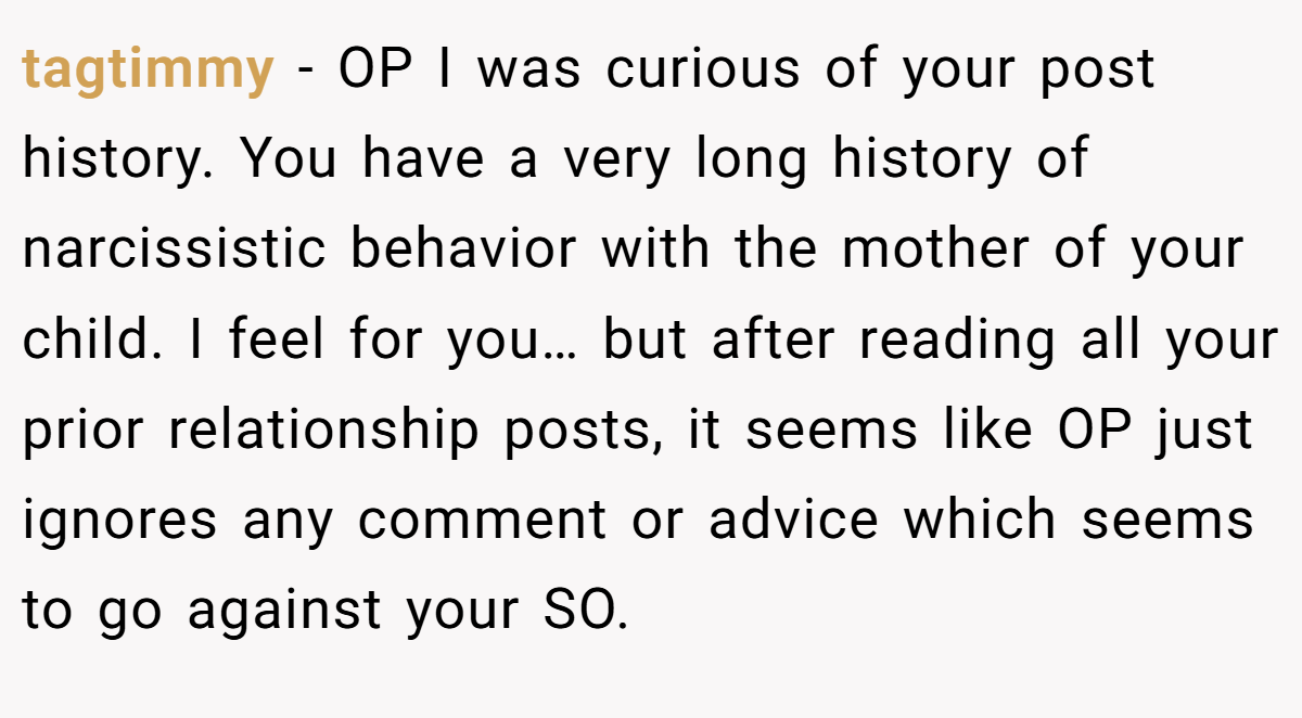 tagtimmy − OP I was curious of your post history. You have a very long history of narcissistic behavior with the mother of your child. I feel for you… but after reading all your prior relationship posts, it seems like OP just ignores any comment or advice which seems to go against your SO.