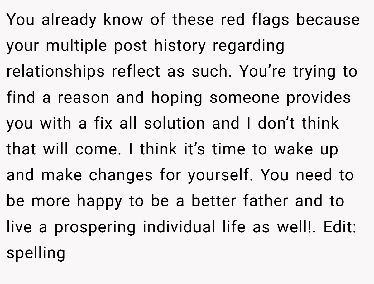 You already know of these red flags because your multiple post history regarding relationships reflect as such. You’re trying to find a reason and hoping someone provides you with a fix all solution and I don’t think that will come. I think it’s time to wake up and make changes for yourself. You need to be more happy to be a better father and to live a prospering individual life as well!. Edit: spelling