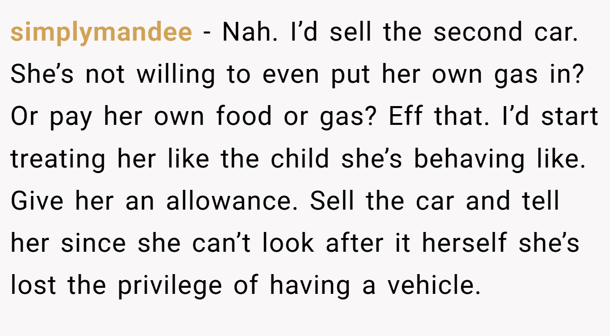 simplymandee − Nah. I’d sell the second car. She’s not willing to even put her own gas in? Or pay her own food or gas? Eff that. I’d start treating her like the child she’s behaving like. Give her an allowance. Sell the car and tell her since she can’t look after it herself she’s lost the privilege of having a vehicle.