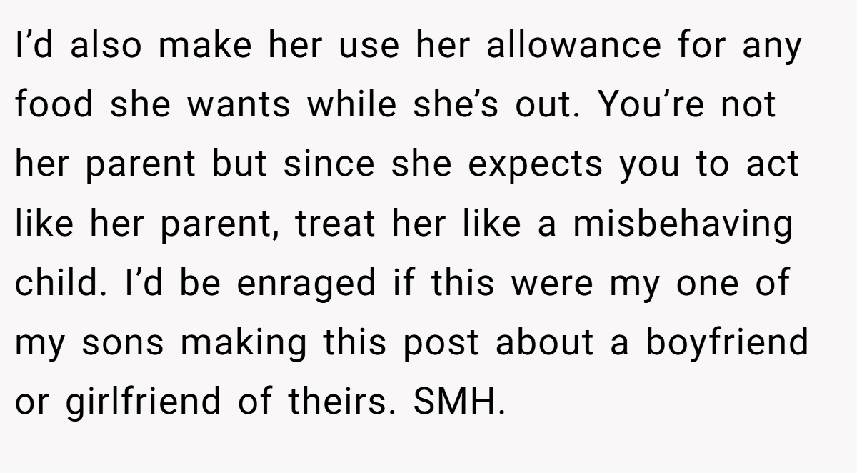 I’d also make her use her allowance for any food she wants while she’s out. You’re not her parent but since she expects you to act like her parent, treat her like a misbehaving child. I’d be enraged if this were my one of my sons making this post about a boyfriend or girlfriend of theirs. SMH.