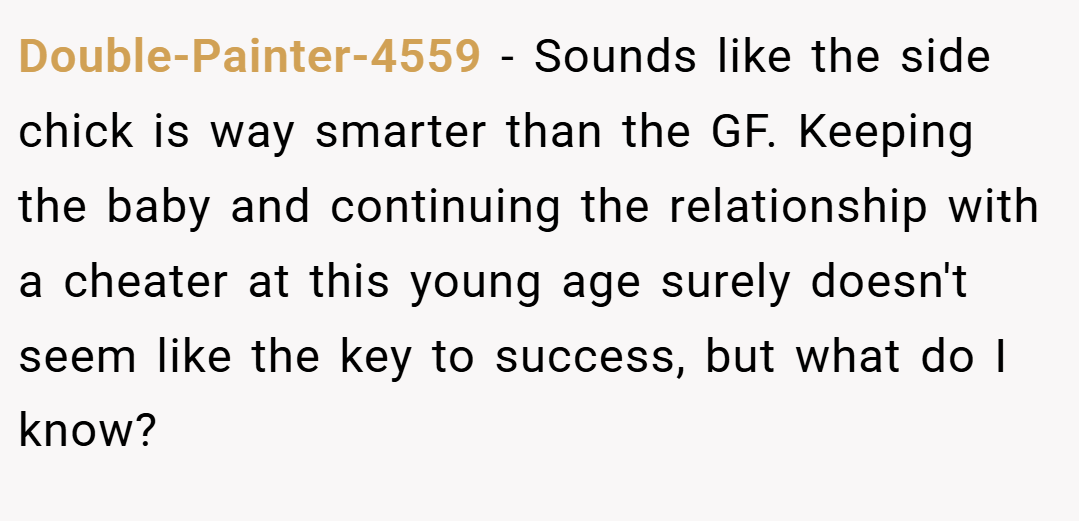 Double-Painter-4559 − Sounds like the side chick is way smarter than the GF. Keeping the baby and continuing the relationship with a cheater at this young age surely doesn't seem like the key to success, but what do I know?