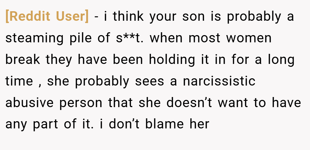 [Reddit User] − i think your son is probably a steaming pile of s**t. when most women break they have been holding it in for a long time , she probably sees a narcissistic abusive person that she doesn’t want to have any part of it. i don’t blame her