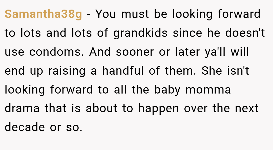 Samantha38g − You must be looking forward to lots and lots of grandkids since he doesn't use condoms. And sooner or later ya'll will end up raising a handful of them. She isn't looking forward to all the baby momma drama that is about to happen over the next decade or so.