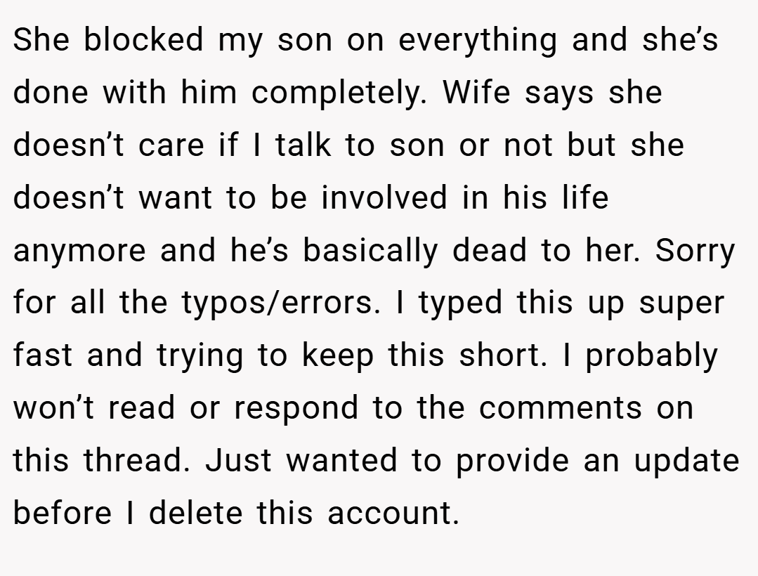 She blocked my son on everything and she’s done with him completely. Wife says she doesn’t care if I talk to son or not but she doesn’t want to be involved in his life anymore and he’s basically dead to her. Sorry for all the typos/errors. I typed this up super fast and trying to keep this short. I probably won’t read or respond to the comments on this thread. Just wanted to provide an update before I delete this account.
