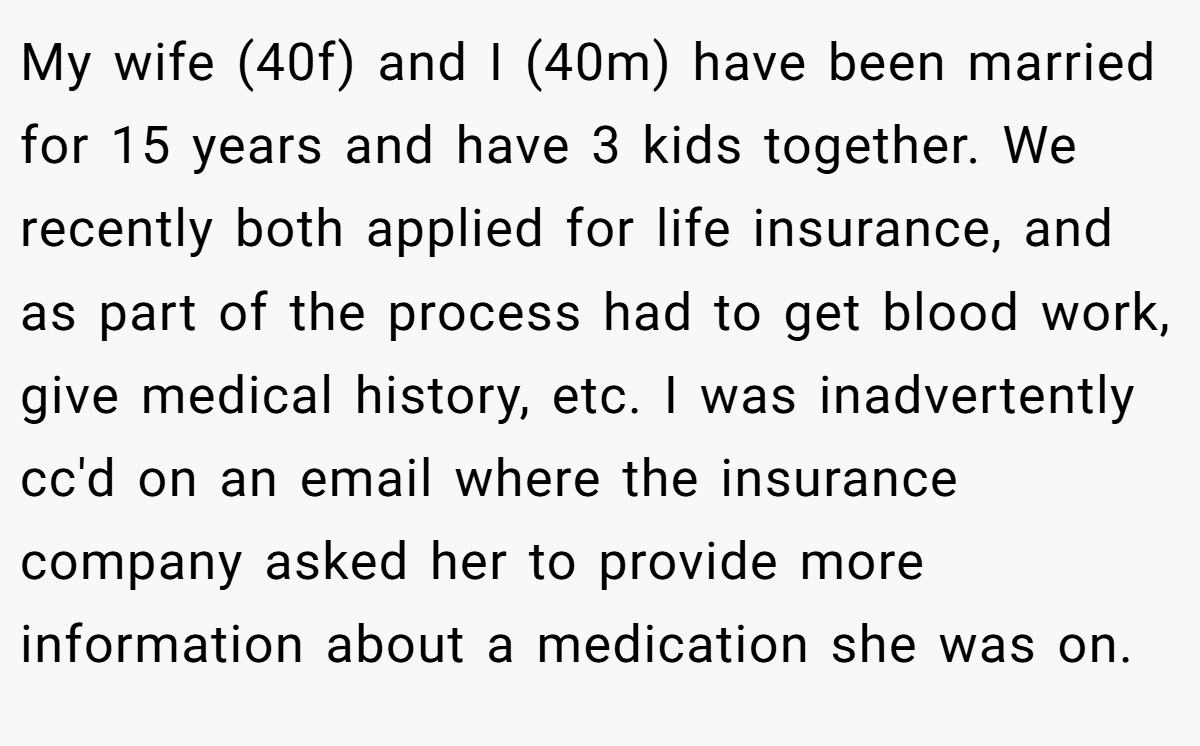 My wife (40f) and I (40m) have been married for 15 years and have 3 kids together. We recently both applied for life insurance, and as part of the process had to get blood work, give medical history, etc. I was inadvertently cc'd on an email where the insurance company asked her to provide more information about a medication she was on.