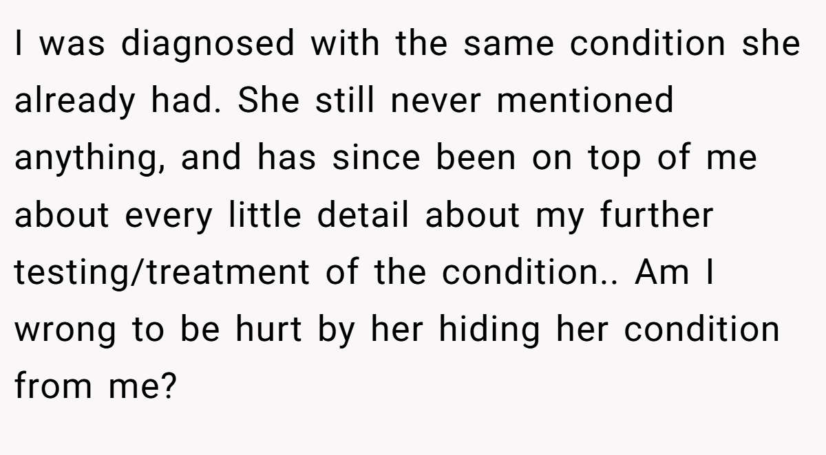 I was diagnosed with the same condition she already had. She still never mentioned anything, and has since been on top of me about every little detail about my further testing/treatment of the condition.. Am I wrong to be hurt by her hiding her condition from me?
